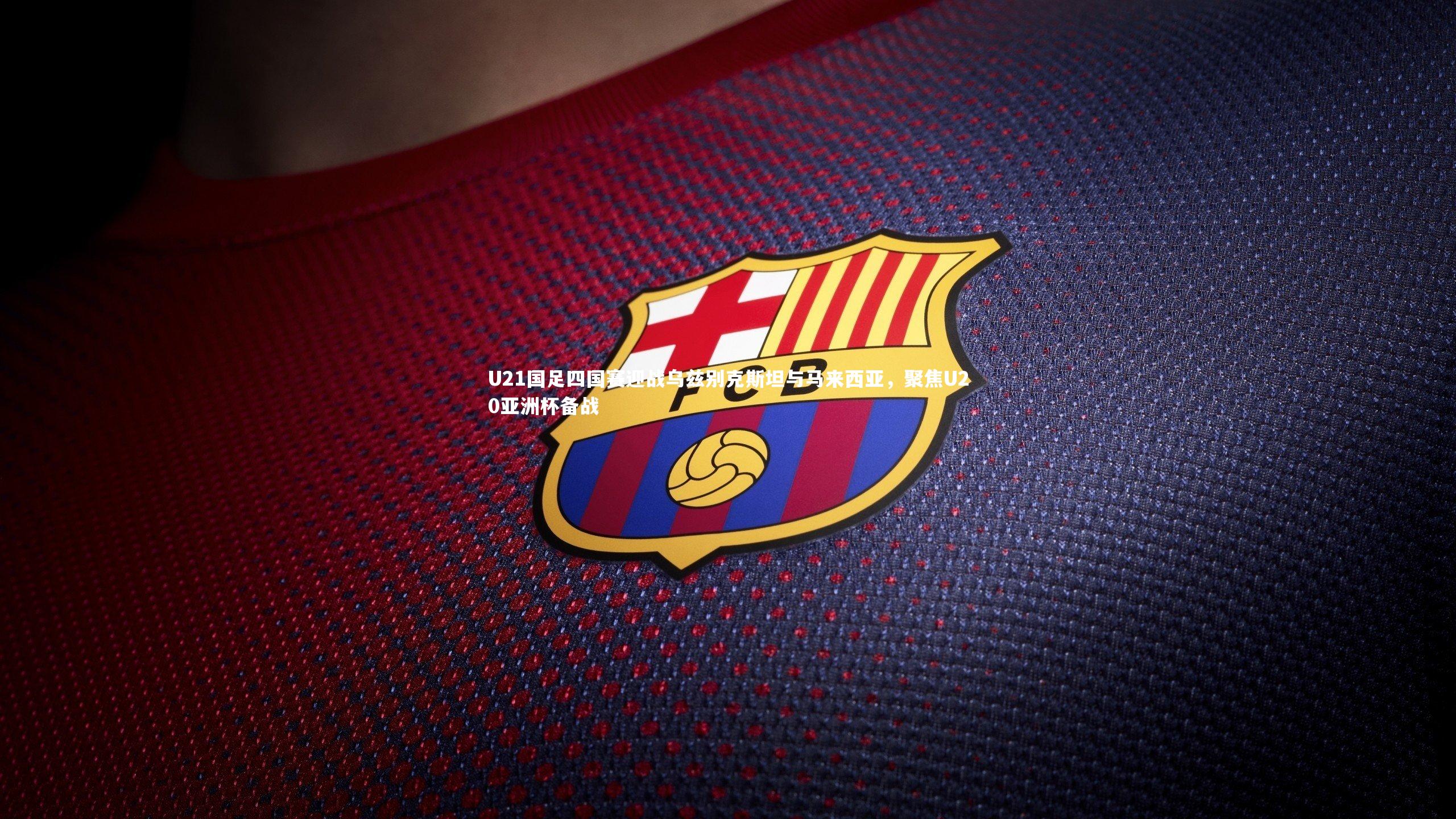 U21国足四国赛迎战乌兹别克斯坦与马来西亚，聚焦U20亚洲杯备战